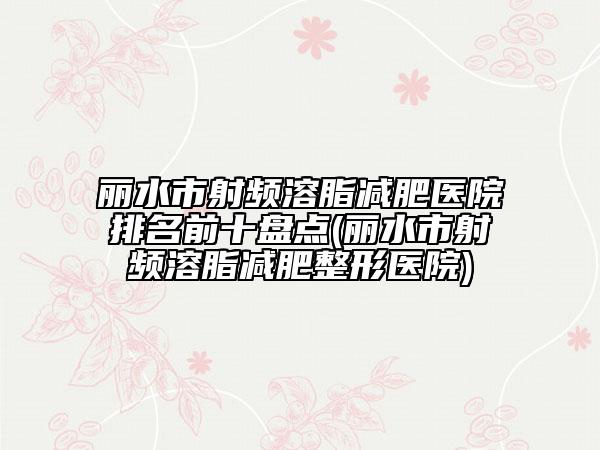 丽水市射频溶脂减肥医院排名前十盘点(丽水市射频溶脂减肥整形医院)