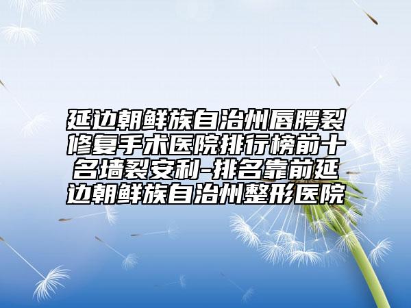 延边朝鲜族自治州唇腭裂修复手术医院排行榜前十名墙裂安利-排名靠前延边朝鲜族自治州整形医院