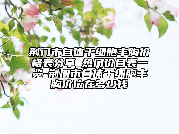 荆门市自体干细胞丰胸价格表分享_热门价目表一览-荆门市自体干细胞丰胸价位在多少钱