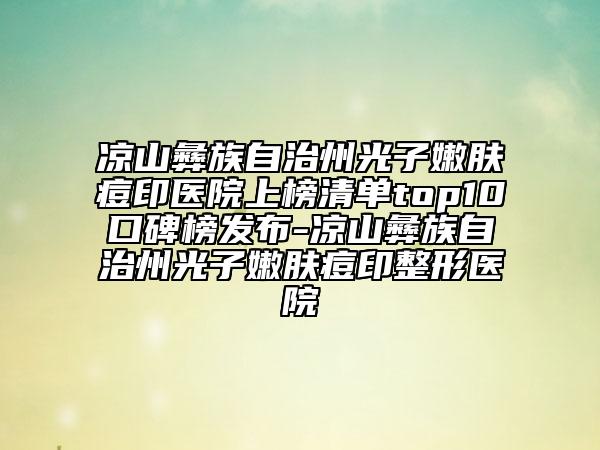 凉山彝族自治州光子嫩肤痘印医院上榜清单top10口碑榜发布-凉山彝族自治州光子嫩肤痘印整形医院