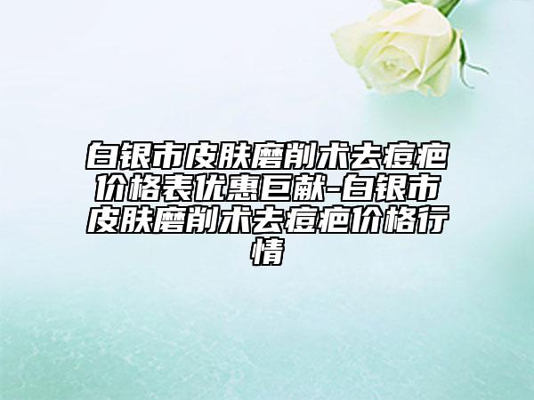 白银市皮肤磨削术去痘疤价格表优惠巨献-白银市皮肤磨削术去痘疤价格行情