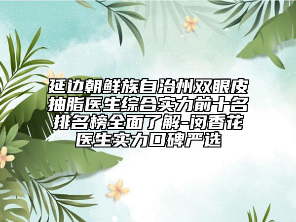 延边朝鲜族自治州双眼皮抽脂医生综合实力前十名排名榜全面了解-闵香花医生实力口碑严选