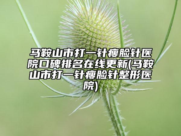 马鞍山市打一针瘦脸针医院口碑排名在线更新(马鞍山市打一针瘦脸针整形医院)