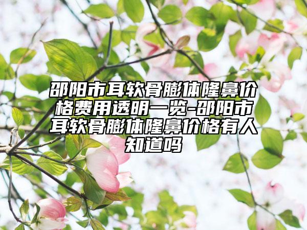邵阳市耳软骨膨体隆鼻价格费用透明一览-邵阳市耳软骨膨体隆鼻价格有人知道吗