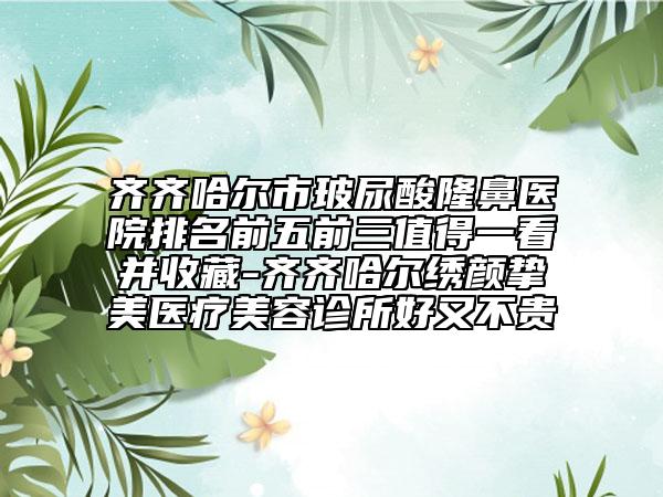 齐齐哈尔市玻尿酸隆鼻医院排名前五前三值得一看并收藏-齐齐哈尔绣颜挚美医疗美容诊所好又不贵