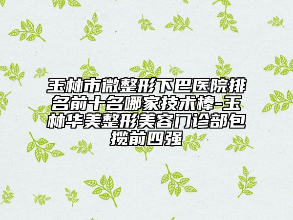 玉林市微整形下巴医院排名前十名哪家技术棒-玉林华美整形美容门诊部包揽前四强