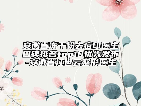 安徽省冻干粉去痘印医生口碑排名top10优先发布-安徽省江世云整形医生