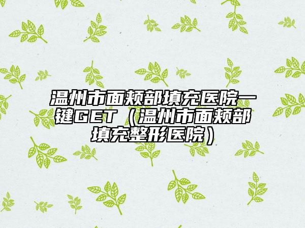 温州市面颊部填充医院一键GET（温州市面颊部填充整形医院）