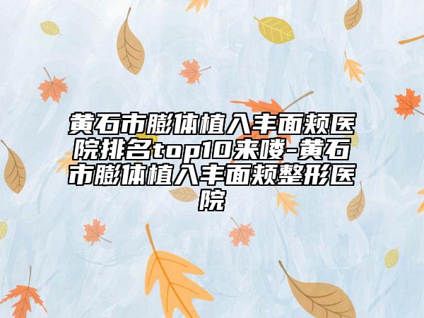 黄石市膨体植入丰面颊医院排名top10来喽-黄石市膨体植入丰面颊整形医院