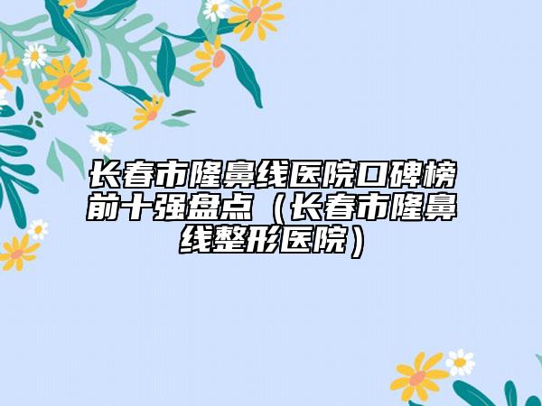 长春市隆鼻线医院口碑榜前十强盘点（长春市隆鼻线整形医院）