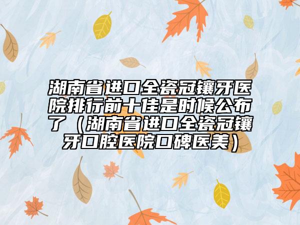 湖南省进口全瓷冠镶牙医院排行前十佳是时候公布了（湖南省进口全瓷冠镶牙口腔医院口碑医美）
