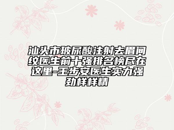 汕头市玻尿酸注射去眉间纹医生前十强排名榜尽在这里-王步安医生实力强劲样样精
