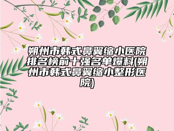朔州市韩式鼻翼缩小医院排名榜前十强名单爆料(朔州市韩式鼻翼缩小整形医院)