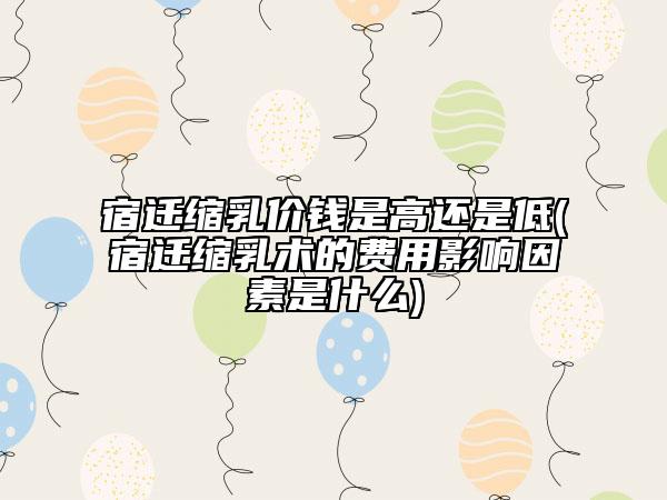 宿迁缩乳价钱是高还是低(宿迁缩乳术的费用影响因素是什么)