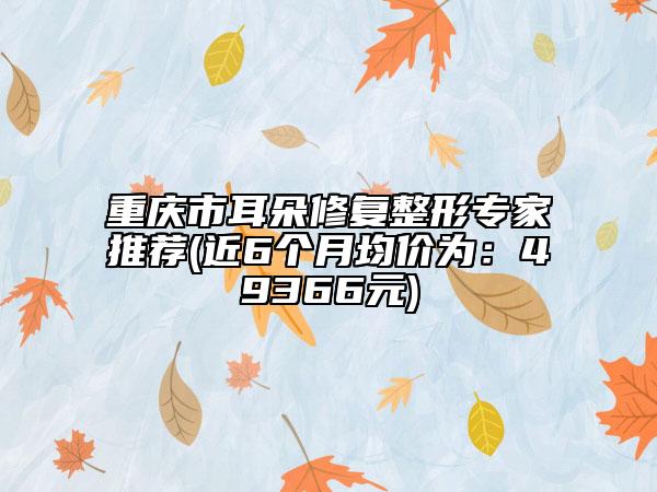 重庆市耳朵修复整形专家推荐(近6个月均价为：49366元)