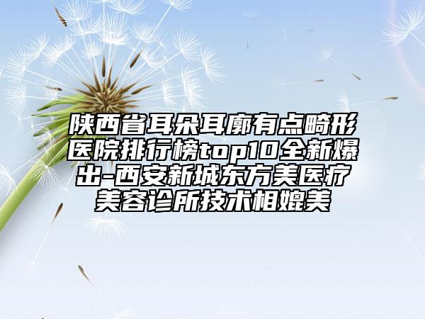 陕西省耳朵耳廓有点畸形医院排行榜top10全新爆出-西安新城东方美医疗美容诊所技术相媲美