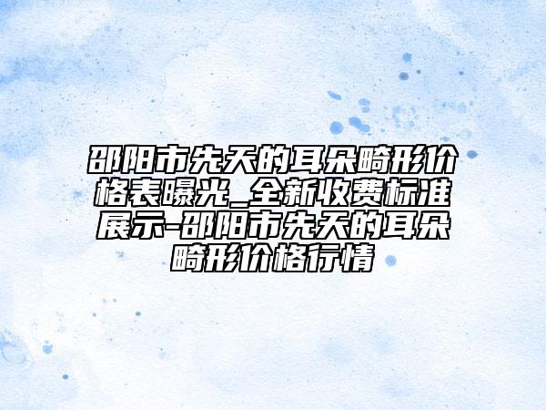 邵阳市先天的耳朵畸形价格表曝光_全新收费标准展示-邵阳市先天的耳朵畸形价格行情