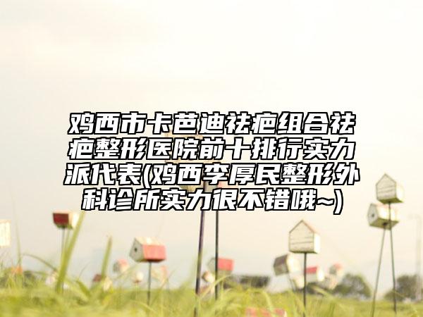 鸡西市卡芭迪祛疤组合祛疤整形医院前十排行实力派代表(鸡西李厚民整形外科诊所实力很不错哦~)