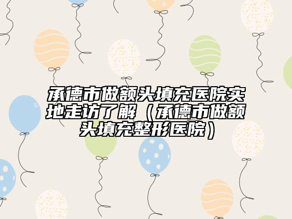 承德市做额头填充医院实地走访了解（承德市做额头填充整形医院）