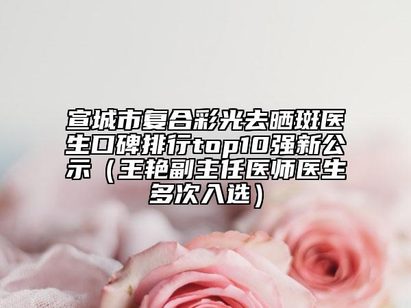 宣城市复合彩光去晒斑医生口碑排行top10强新公示（王艳副主任医师医生多次入选）