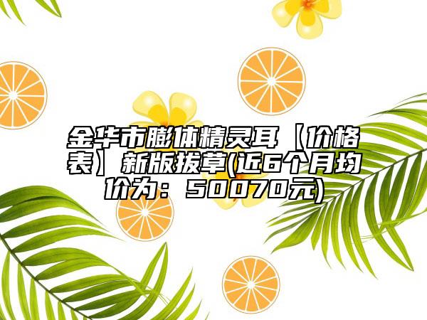 金华市膨体精灵耳【价格表】新版拔草(近6个月均价为：50070元)