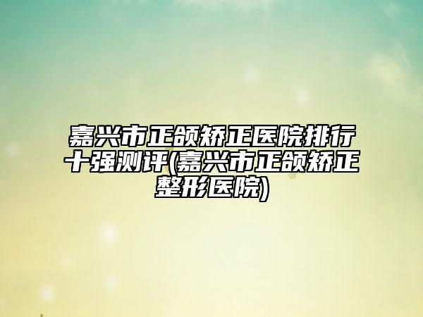 嘉兴市正颌矫正医院排行十强测评(嘉兴市正颌矫正整形医院)