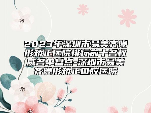 2023年深圳市易美齐隐形矫正医院排行前十名权威名单盘点-深圳市易美齐隐形矫正口腔医院