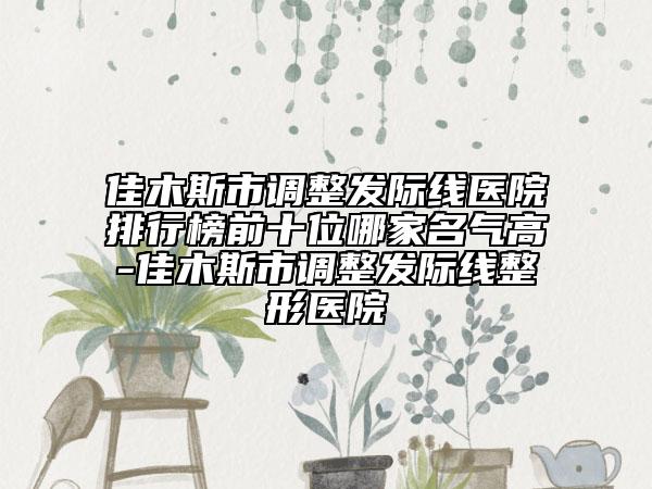 佳木斯市调整发际线医院排行榜前十位哪家名气高-佳木斯市调整发际线整形医院