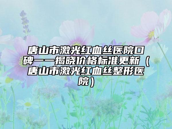 唐山市激光红血丝医院口碑一一揭晓价格标准更新（唐山市激光红血丝整形医院）