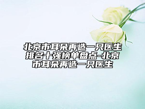北京市耳朵再造一只医生排名十强榜单盘点-北京市耳朵再造一只医生