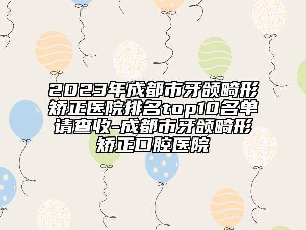 2023年成都市牙颌畸形矫正医院排名top10名单请查收-成都市牙颌畸形矫正口腔医院