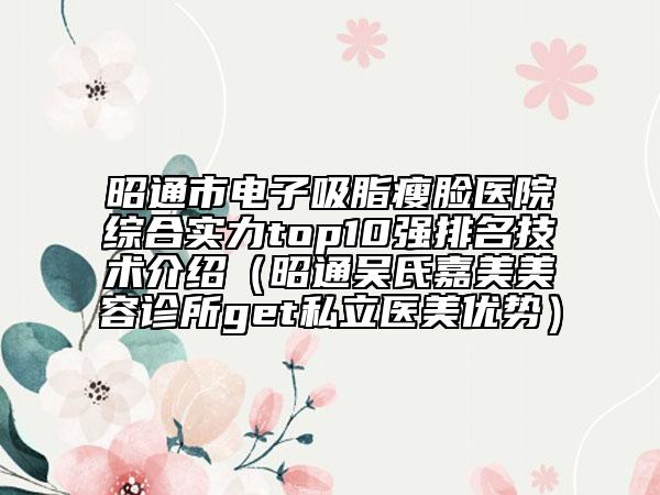 昭通市电子吸脂瘦脸医院综合实力top10强排名技术介绍（昭通吴氏嘉美美容诊所get私立医美优势）