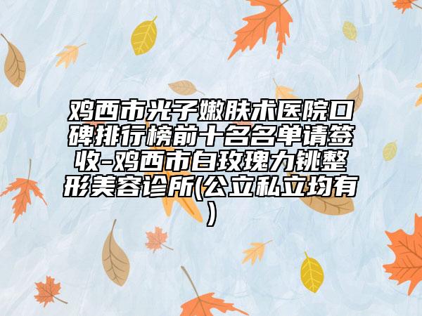 鸡西市光子嫩肤术医院口碑排行榜前十名名单请签收-鸡西市白玫瑰力铫整形美容诊所(公立私立均有)