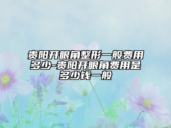 贵阳开眼角整形一般费用多少-贵阳开眼角费用是多少钱一般