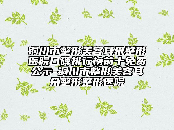 铜川市整形美容耳朵整形医院口碑排行榜前十免费公示-铜川市整形美容耳朵整形整形医院