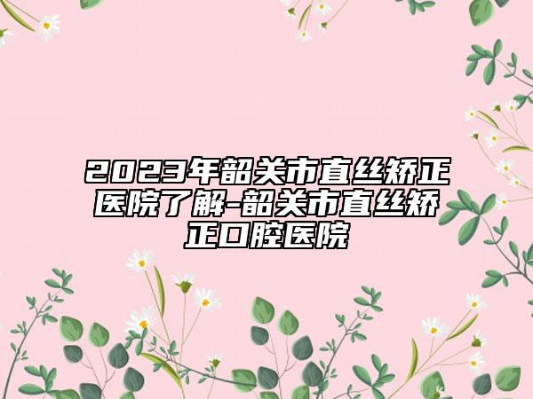 2023年韶关市直丝矫正医院了解-韶关市直丝矫正口腔医院