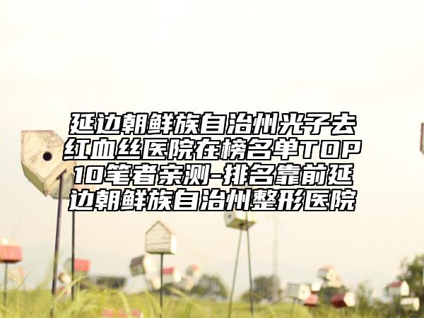 延边朝鲜族自治州光子去红血丝医院在榜名单TOP10笔者亲测-排名靠前延边朝鲜族自治州整形医院
