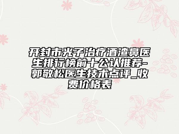 开封市光子治疗酒渣鼻医生排行榜前十公认推荐-郭敬松医生技术点评_收费价格表