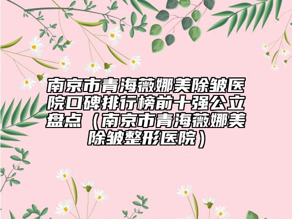 南京市青海薇娜美除皱医院口碑排行榜前十强公立盘点（南京市青海薇娜美除皱整形医院）