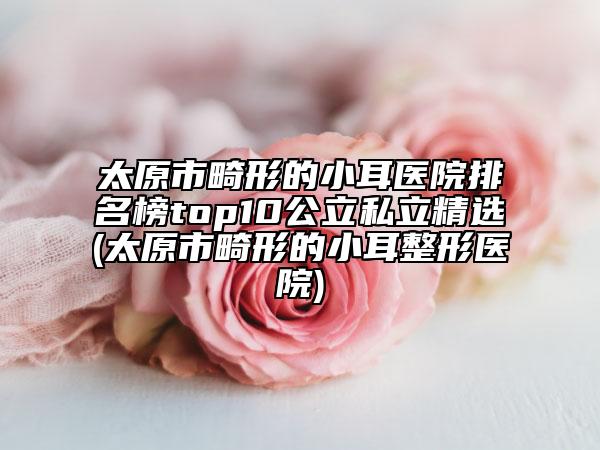 太原市畸形的小耳医院排名榜top10公立私立精选(太原市畸形的小耳整形医院)