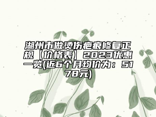 湖州市做烫伤疤痕修复正规【价格表】2023优惠一览(近6个月均价为：5178元)