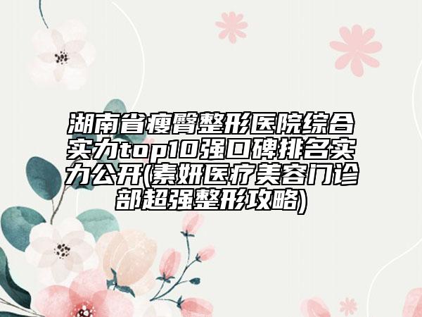 湖南省瘦臀整形医院综合实力top10强口碑排名实力公开(素妍医疗美容门诊部超强整形攻略)