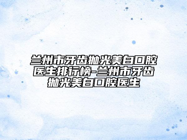 兰州市牙齿抛光美白口腔医生排行榜-兰州市牙齿抛光美白口腔医生