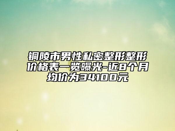 铜陵市男性私密整形整形价格表一览曝光-近8个月均价为34100元