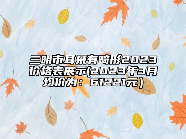 三明市耳朵有畸形2023价格表展示(2023年3月均价为：61221元）