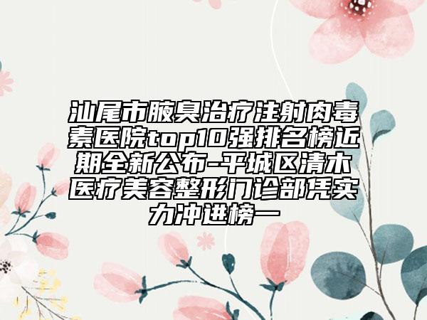 汕尾市腋臭治疗注射肉毒素医院top10强排名榜近期全新公布-平城区清木医疗美容整形门诊部凭实力冲进榜一