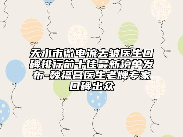 天水市微电流去皱医生口碑排行前十佳最新榜单发布-魏福昌医生老牌专家口碑出众