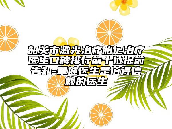 韶关市激光治疗胎记治疗医生口碑排行前十位提前告知-覃健医生是值得信赖的医生