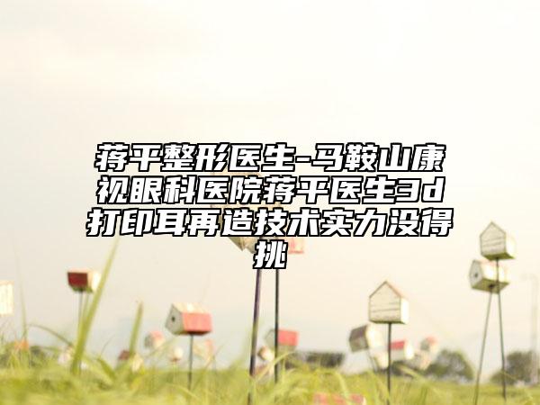 蒋平整形医生-马鞍山康视眼科医院蒋平医生3d打印耳再造技术实力没得挑