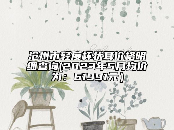 沧州市轻度杯状耳价格明细查询(2023年5月均价为：61991元）